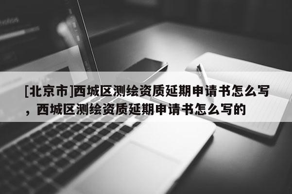 [北京市]西城区测绘资质延期申请书怎么写，西城区测绘资质延期申请书怎么写的