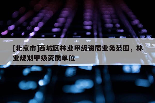 [北京市]西城区林业甲级资质业务范围，林业规划甲级资质单位