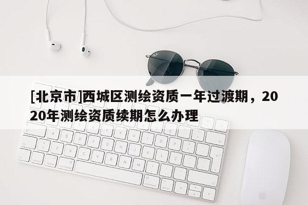 [北京市]西城区测绘资质一年过渡期，2020年测绘资质续期怎么办理