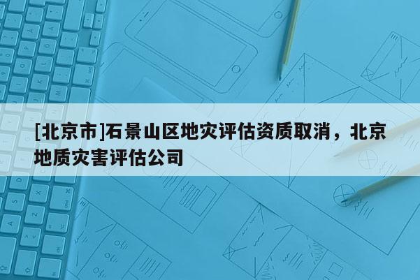 [北京市]石景山区地灾评估资质取消，北京地质灾害评估公司