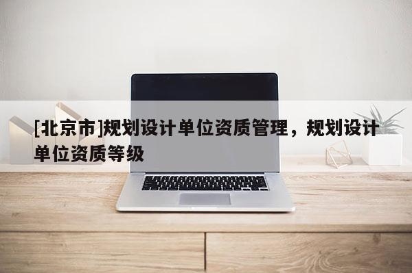 [北京市]规划设计单位资质管理，规划设计单位资质等级
