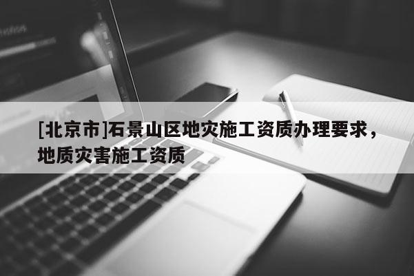 [北京市]石景山区地灾施工资质办理要求，地质灾害施工资质