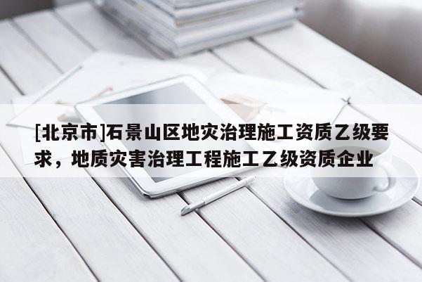 [北京市]石景山区地灾治理施工资质乙级要求，地质灾害治理工程施工乙级资质企业