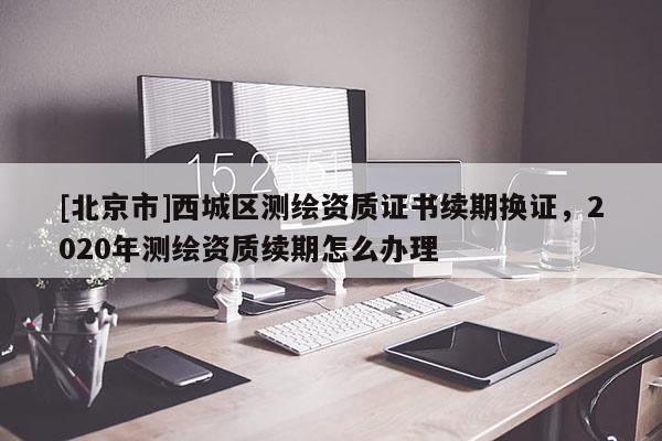 [北京市]西城区测绘资质证书续期换证，2020年测绘资质续期怎么办理