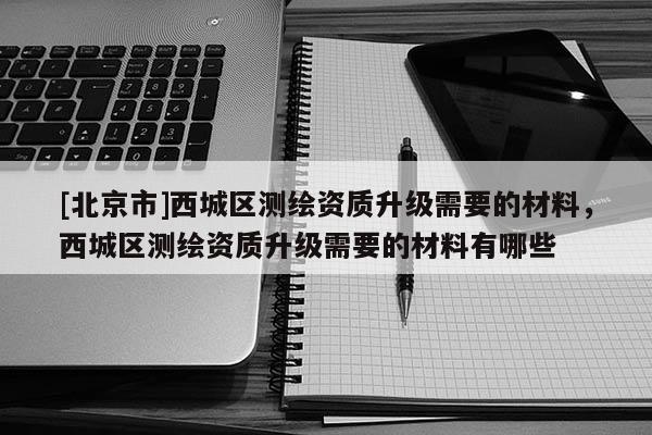 [北京市]西城区测绘资质升级需要的材料，西城区测绘资质升级需要的材料有哪些