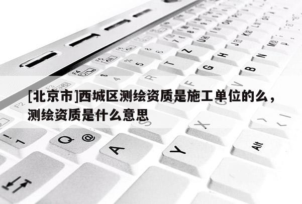 [北京市]西城区测绘资质是施工单位的么，测绘资质是什么意思