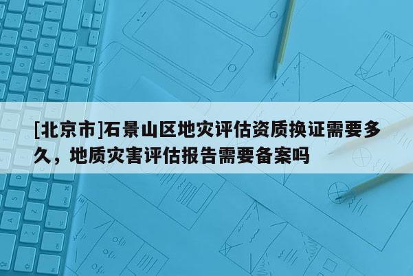 [北京市]石景山区地灾评估资质换证需要多久，地质灾害评估报告需要备案吗