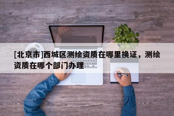 [北京市]西城区测绘资质在哪里换证，测绘资质在哪个部门办理