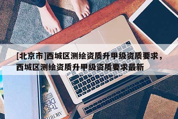 [北京市]西城区测绘资质升甲级资质要求，西城区测绘资质升甲级资质要求最新