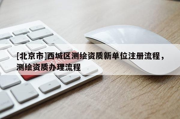 [北京市]西城区测绘资质新单位注册流程，测绘资质办理流程