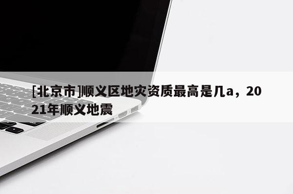 [北京市]顺义区地灾资质最高是几a，2021年顺义地震