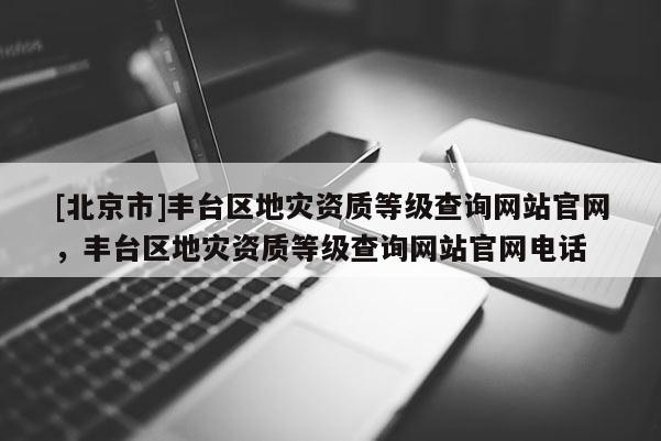 [北京市]丰台区地灾资质等级查询网站官网，丰台区地灾资质等级查询网站官网电话