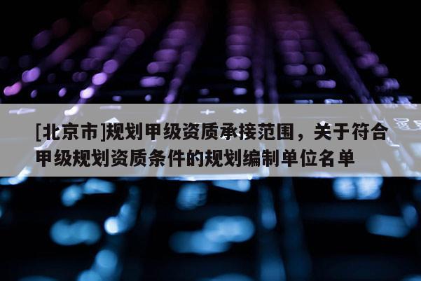 [北京市]规划甲级资质承接范围，关于符合甲级规划资质条件的规划编制单位名单