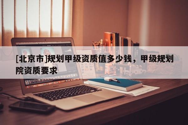 [北京市]规划甲级资质值多少钱，甲级规划院资质要求