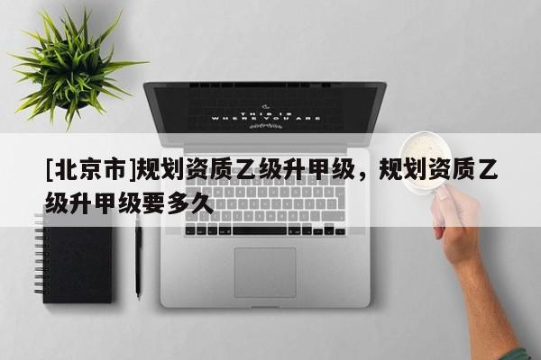 [北京市]规划资质乙级升甲级，规划资质乙级升甲级要多久
