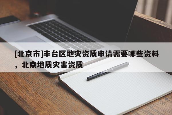 [北京市]丰台区地灾资质申请需要哪些资料，北京地质灾害资质