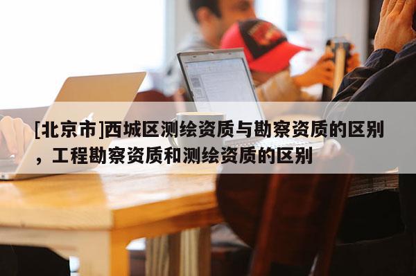 [北京市]西城区测绘资质与勘察资质的区别，工程勘察资质和测绘资质的区别