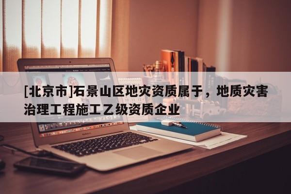 [北京市]石景山区地灾资质属于，地质灾害治理工程施工乙级资质企业