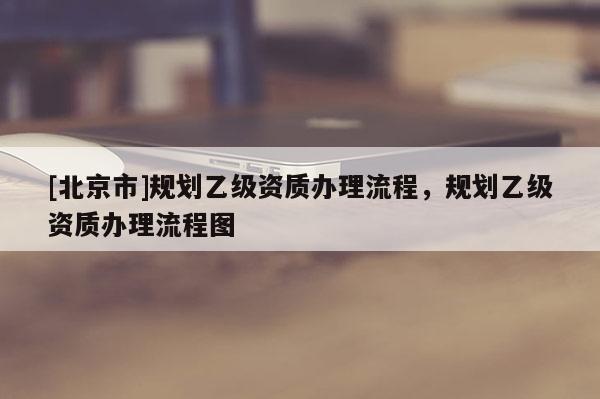 [北京市]规划乙级资质办理流程，规划乙级资质办理流程图
