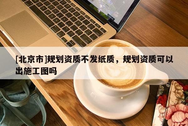 [北京市]规划资质不发纸质，规划资质可以出施工图吗