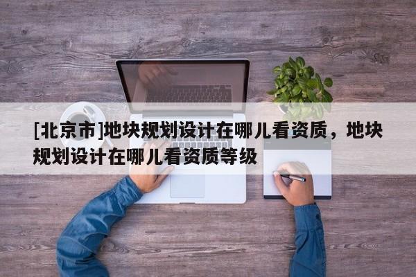 [北京市]地块规划设计在哪儿看资质，地块规划设计在哪儿看资质等级
