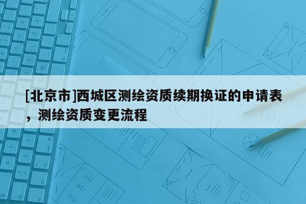 [北京市]西城区测绘资质续期换证的申请表，测绘资质变更流程