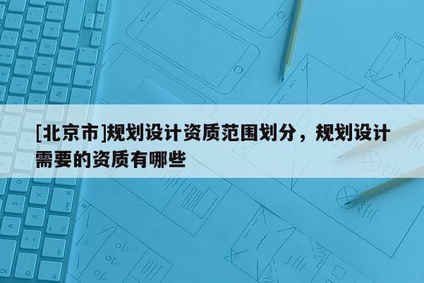 [北京市]规划设计资质范围划分，规划设计需要的资质有哪些