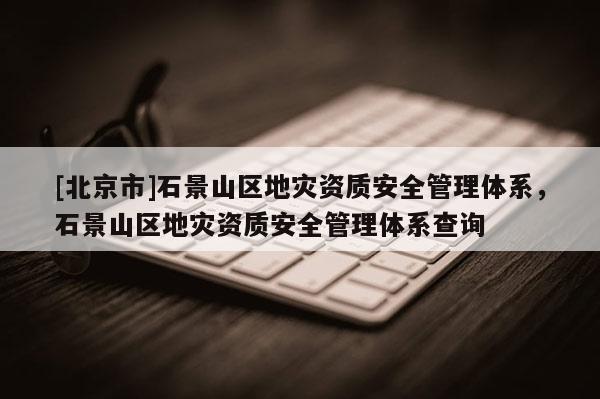 [北京市]石景山区地灾资质安全管理体系，石景山区地灾资质安全管理体系查询
