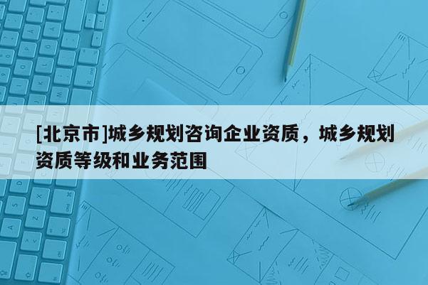 [北京市]城乡规划咨询企业资质，城乡规划资质等级和业务范围