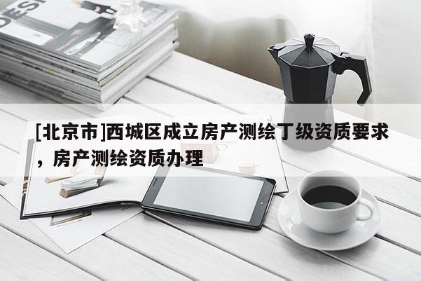 [北京市]西城区成立房产测绘丁级资质要求，房产测绘资质办理