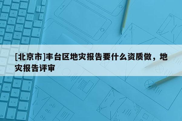 [北京市]丰台区地灾报告要什么资质做，地灾报告评审