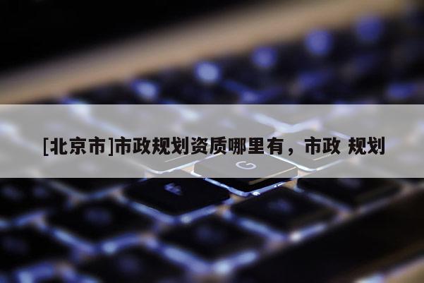 [北京市]市政规划资质哪里有，市政 规划