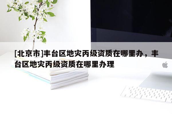 [北京市]丰台区地灾丙级资质在哪里办，丰台区地灾丙级资质在哪里办理