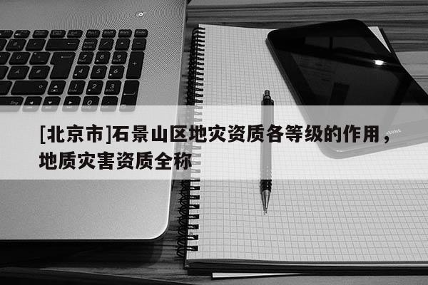 [北京市]石景山区地灾资质各等级的作用，地质灾害资质全称