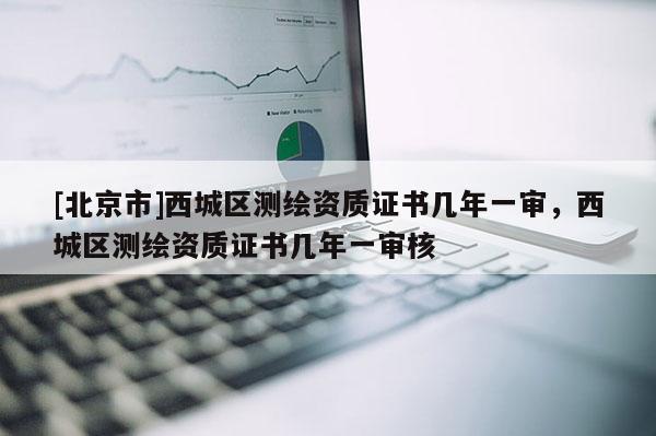 [北京市]西城区测绘资质证书几年一审，西城区测绘资质证书几年一审核