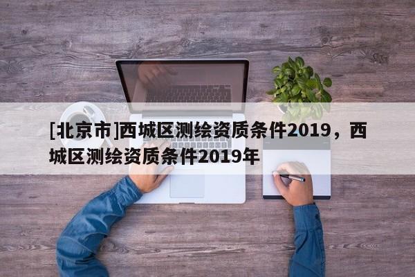 [北京市]西城区测绘资质条件2019，西城区测绘资质条件2019年