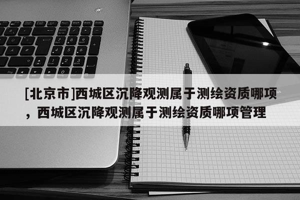 [北京市]西城区沉降观测属于测绘资质哪项，西城区沉降观测属于测绘资质哪项管理