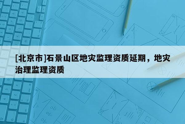 [北京市]石景山区地灾监理资质延期，地灾治理监理资质