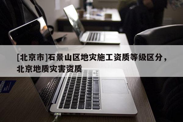 [北京市]石景山区地灾施工资质等级区分，北京地质灾害资质