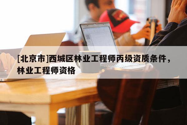 [北京市]西城区林业工程师丙级资质条件，林业工程师资格