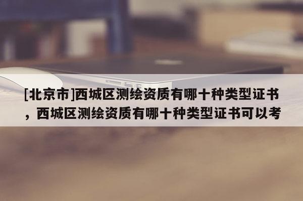 [北京市]西城区测绘资质有哪十种类型证书，西城区测绘资质有哪十种类型证书可以考