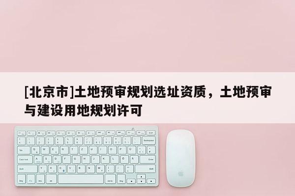 [北京市]土地预审规划选址资质，土地预审与建设用地规划许可
