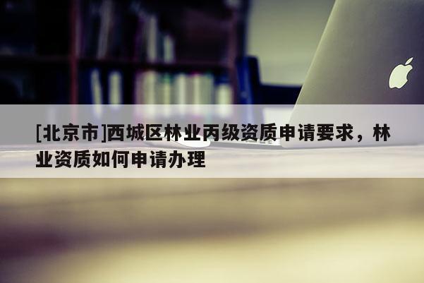 [北京市]西城区林业丙级资质申请要求，林业资质如何申请办理
