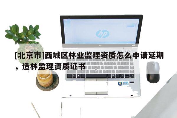 [北京市]西城区林业监理资质怎么申请延期，造林监理资质证书