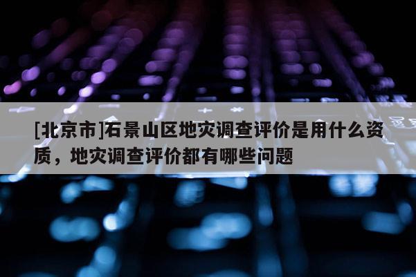 [北京市]石景山区地灾调查评价是用什么资质，地灾调查评价都有哪些问题