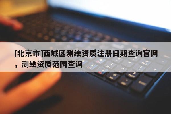 [北京市]西城区测绘资质注册日期查询官网，测绘资质范围查询