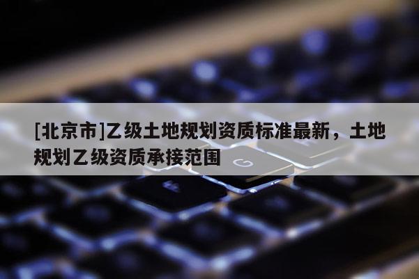 [北京市]乙级土地规划资质标准最新，土地规划乙级资质承接范围