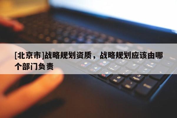 [北京市]战略规划资质，战略规划应该由哪个部门负责