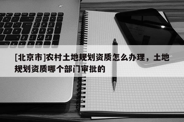 [北京市]农村土地规划资质怎么办理，土地规划资质哪个部门审批的