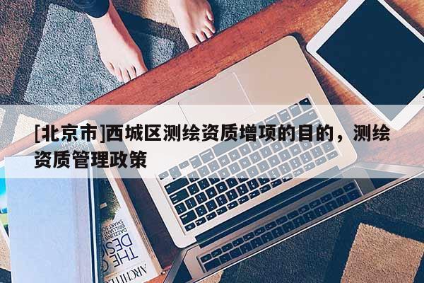 [北京市]西城区测绘资质增项的目的，测绘资质管理政策